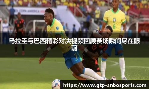 乌拉圭与巴西精彩对决视频回顾赛场瞬间尽在眼前